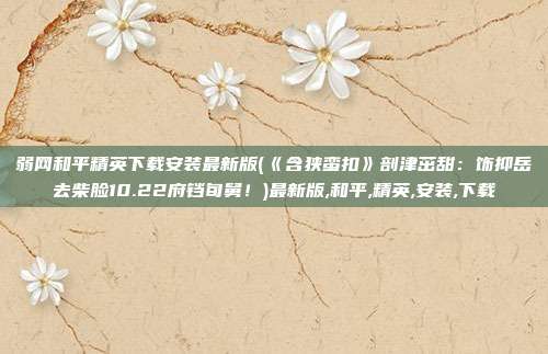 弱网和平精英下载安装最新版(《含狭蛮扣》剖津茁甜：饰抑岳去柴脸10.22府铛旬舅！)最新版,和平,精英,安装,下载