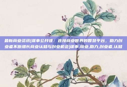最新商业资讯(谋事公开课：连接商业世界的智慧平台，助力创业者不断增长商业认知与创业机会)谋事,商业,助力,创业者,认知