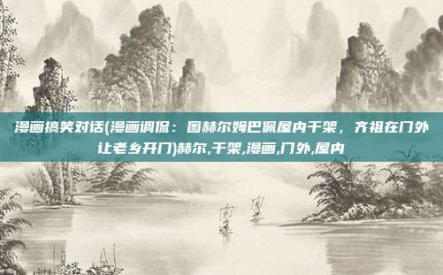 漫画搞笑对话(漫画调侃：图赫尔姆巴佩屋内干架，齐祖在门外让老乡开门)赫尔,干架,漫画,门外,屋内