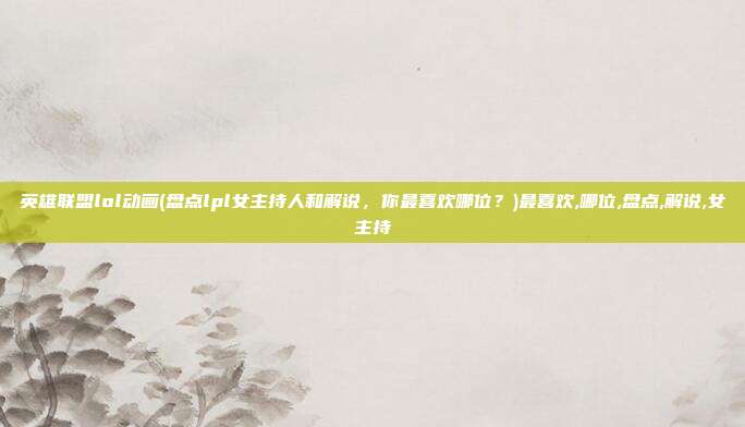 英雄联盟lol动画(盘点lpl女主持人和解说，你最喜欢哪位？)最喜欢,哪位,盘点,解说,女主持