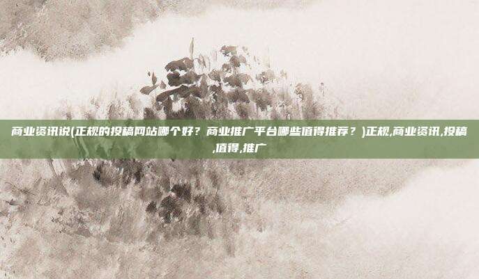 商业资讯说(正规的投稿网站哪个好？商业推广平台哪些值得推荐？)正规,商业资讯,投稿,值得,推广