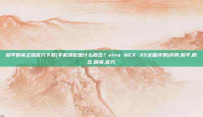 和平精英正版官方下载(手机顶配是什么概念？vivo NEX 3S全面评测)评测,和平,概念,精英,官方