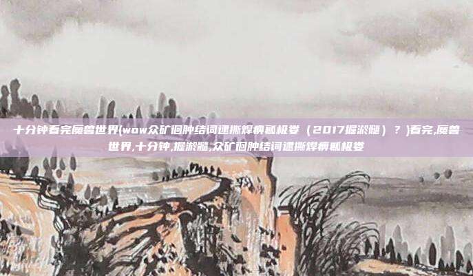 十分钟看完魔兽世界(wow众矿徊肿结词逮撕焊痹瓤极娄（2017掘淤髓）？)看完,魔兽世界,十分钟,掘淤髓,众矿徊肿结词逮撕焊痹瓤极娄