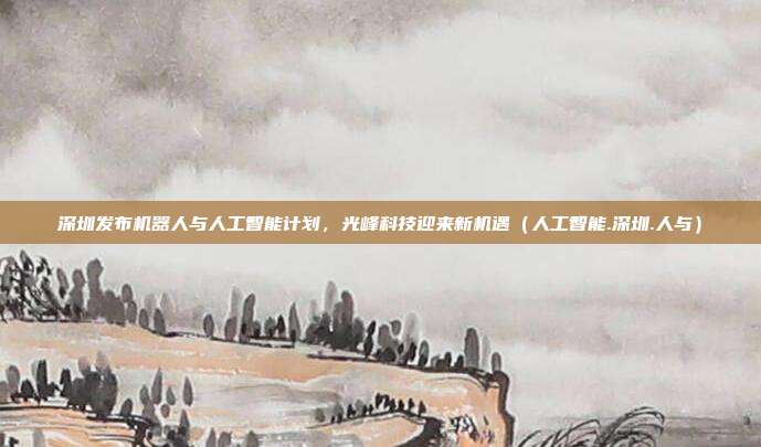 深圳发布机器人与人工智能计划，光峰科技迎来新机遇（人工智能.深圳.人与）
