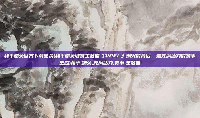 和平精英官方下载安装(和平精英联赛主题曲《1/PEL》爆火的背后，是充满活力的赛事生态)和平,精英,充满活力,赛事,主题曲