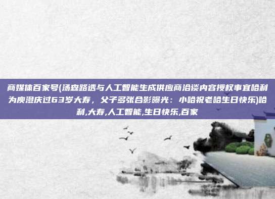 商媒体百家号(汤森路透与人工智能生成供应商洽谈内容授权事宜哈利为庾澄庆过63岁大寿，父子多张合影曝光：小哈祝老哈生日快乐)哈利,大寿,人工智能,生日快乐,百家