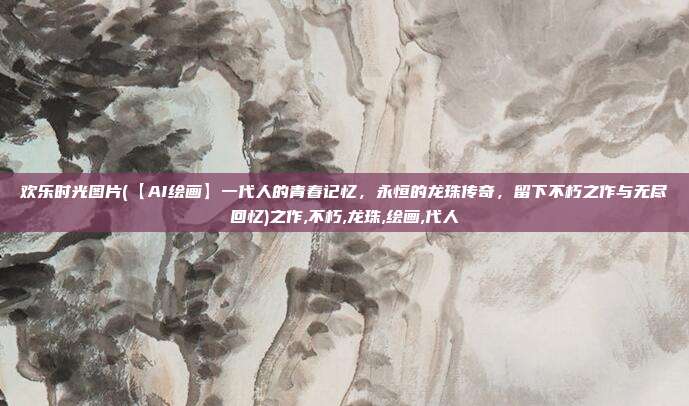 欢乐时光图片(【AI绘画】一代人的青春记忆，永恒的龙珠传奇，留下不朽之作与无尽回忆)之作,不朽,龙珠,绘画,代人