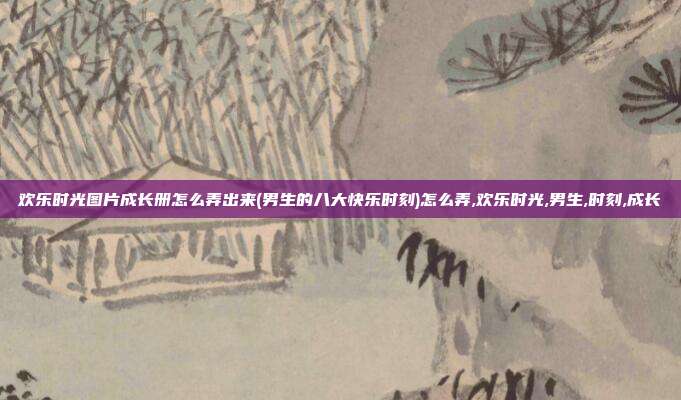 欢乐时光图片成长册怎么弄出来(男生的八大快乐时刻)怎么弄,欢乐时光,男生,时刻,成长