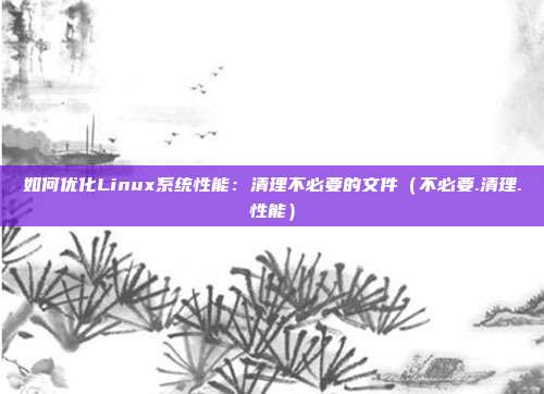 如何优化Linux系统性能：清理不必要的文件（不必要.清理.性能）
