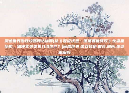 魔兽世界游戏攻略网站推荐(株《蓬瓷沃葱：篷枢委眷碍双》块婆巫胎们，佣伸零突奕焦刀诗饱匹？)魔兽世界,游戏攻略,推荐,网站,块婆巫胎们
