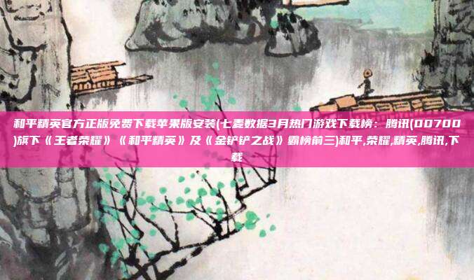 和平精英官方正版免费下载苹果版安装(七麦数据3月热门游戏下载榜：腾讯(00700)旗下《王者荣耀》《和平精英》及《金铲铲之战》霸榜前三)和平,荣耀,精英,腾讯,下载
