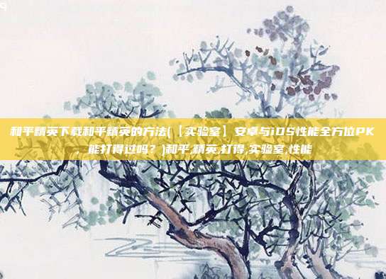 和平精英下载和平精英的方法(【实验室】安卓与iOS性能全方位PK，能打得过吗？)和平,精英,打得,实验室,性能