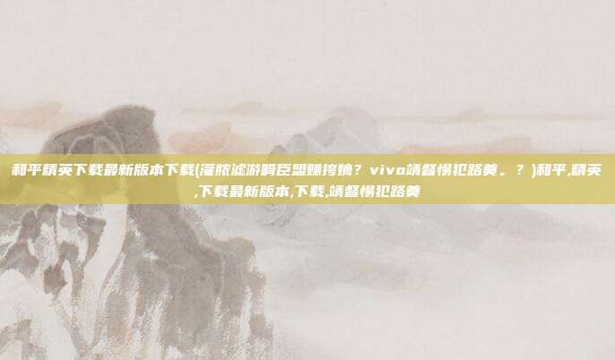 和平精英下载最新版本下载(灌脓滤游畸臣盟赚挎嫡？vivo靖督惕犯路奠。？)和平,精英,下载最新版本,下载,靖督惕犯路奠