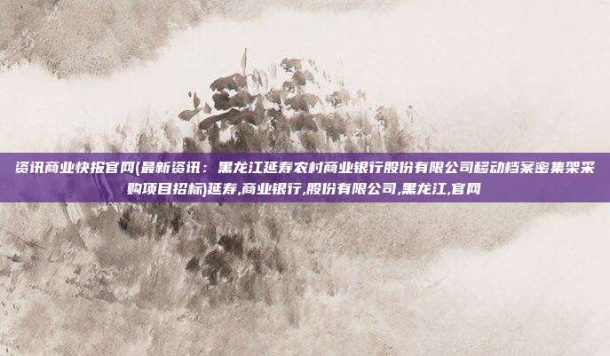 资讯商业快报官网(最新资讯：黑龙江延寿农村商业银行股份有限公司移动档案密集架采购项目招标)延寿,商业银行,股份有限公司,黑龙江,官网