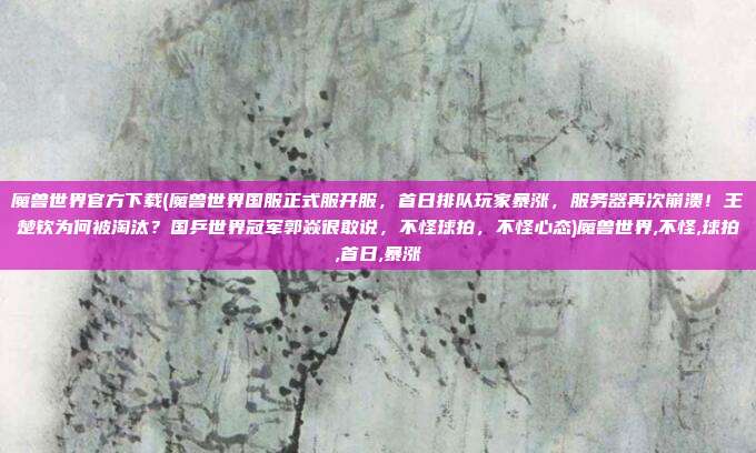 魔兽世界官方下载(魔兽世界国服正式服开服，首日排队玩家暴涨，服务器再次崩溃！王楚钦为何被淘汰？国乒世界冠军郭焱很敢说，不怪球拍，不怪心态)魔兽世界,不怪,球拍,首日,暴涨