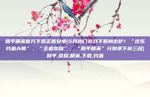 和平精英官方下载正版安卓(5月热门游戏下载榜出炉！“欢乐钓鱼大师”、“王者荣耀”、“和平精英”分别拿下前三名)和平,荣耀,精英,下载,钓鱼