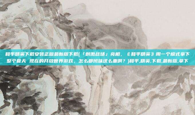 和平精英下载安装正版最新版下载(「刺激战场」亮相，《和平精英》用一个模式拿下整个夏天 现在的开放世界游戏，怎么都班味这么重啊？)和平,精英,下载,最新版,拿下