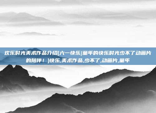 欢乐时光美术作品介绍(六一快乐|童年的快乐时光少不了动画片的陪伴！)快乐,美术作品,少不了,动画片,童年