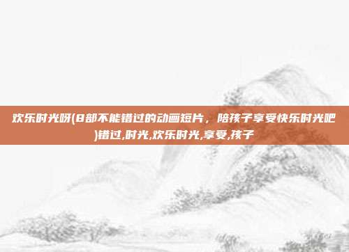 欢乐时光呀(8部不能错过的动画短片，陪孩子享受快乐时光吧)错过,时光,欢乐时光,享受,孩子