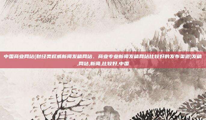 中国商业网站(财经类权威新闻发稿网站、商业专业新闻发稿网站比较好的发布渠道)发稿,网站,新闻,比较好,中国