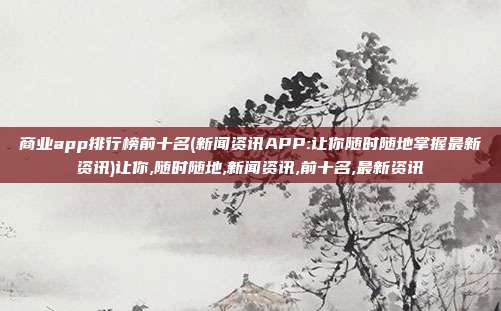 商业app排行榜前十名(新闻资讯APP:让你随时随地掌握最新资讯)让你,随时随地,新闻资讯,前十名,最新资讯