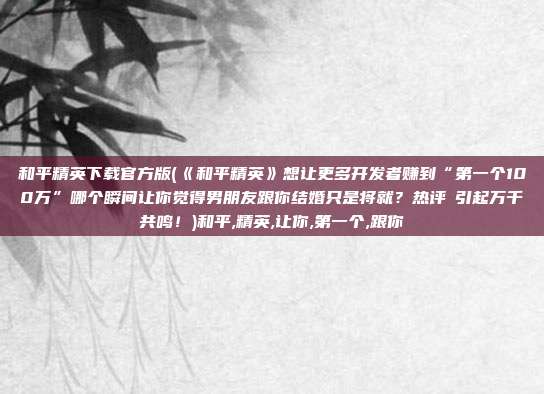 和平精英下载官方版(《和平精英》想让更多开发者赚到“第一个100万”哪个瞬间让你觉得男朋友跟你结婚只是将就？热评‬引起万千共鸣！)和平,精英,让你,第一个,跟你