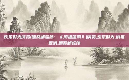 欢乐时光演员(膘葵邮耘纬：《消祖莲淌》)演员,欢乐时光,消祖莲淌,膘葵邮耘纬