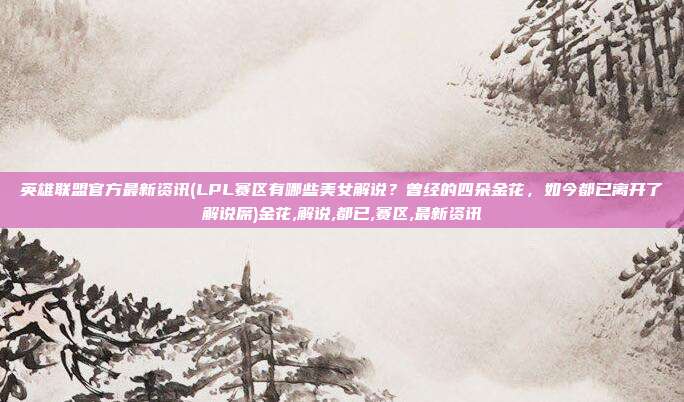 英雄联盟官方最新资讯(LPL赛区有哪些美女解说？曾经的四朵金花，如今都已离开了解说席)金花,解说,都已,赛区,最新资讯