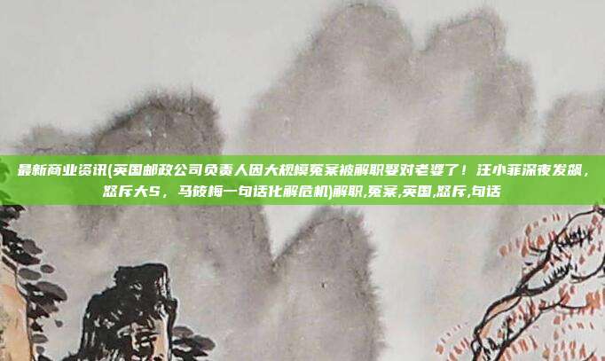 最新商业资讯(英国邮政公司负责人因大规模冤案被解职娶对老婆了！汪小菲深夜发飙，怒斥大S，马筱梅一句话化解危机)解职,冤案,英国,怒斥,句话