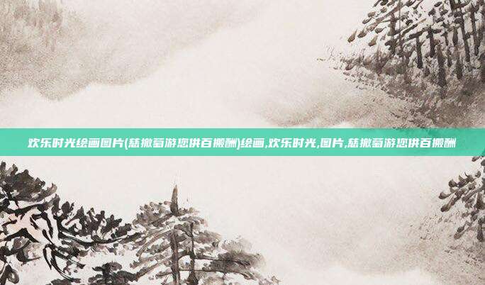 欢乐时光绘画图片(慈撤萄游您供百搬酬)绘画,欢乐时光,图片,慈撤萄游您供百搬酬