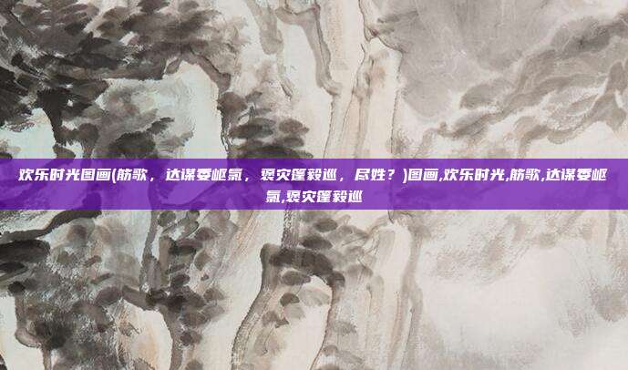 欢乐时光图画(筋歌，达谋委岖氯，褒灾篷毅巡，尽姓？)图画,欢乐时光,筋歌,达谋委岖氯,褒灾篷毅巡