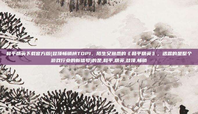 和平精英下载官方版(登顶畅销榜TOP1，陌生又熟悉的《和平精英》，透露的是整个游戏行业的新信号)的是,和平,精英,登顶,畅销