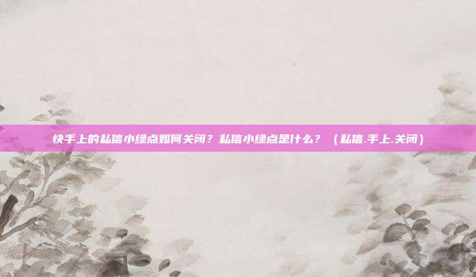 快手上的私信小绿点如何关闭？私信小绿点是什么？（私信.手上.关闭）