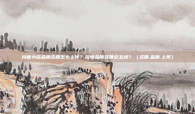 抖音小店品质资质怎么上传？没有品质资质会怎样？（资质.品质.上传）