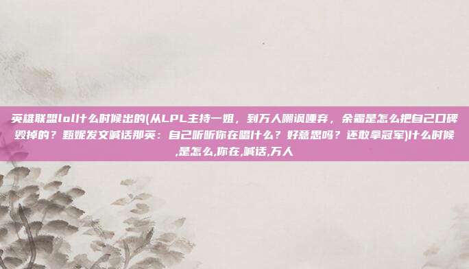 英雄联盟lol什么时候出的(从LPL主持一姐，到万人嘲讽唾弃，余霜是怎么把自己口碑毁掉的？甄妮发文喊话那英：自己听听你在唱什么？好意思吗？还敢拿冠军)什么时候,是怎么,你在,喊话,万人