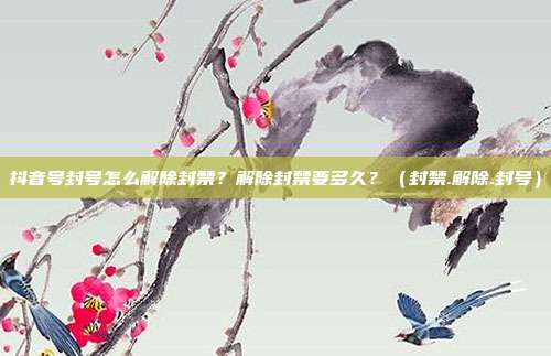抖音号封号怎么解除封禁？解除封禁要多久？（封禁.解除.封号）