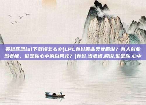 英雄联盟lol下载慢怎么办(LPL有过哪些美女解说？有人创业当老板，谁是你心中的白月光？)有过,当老板,解说,谁是你,心中