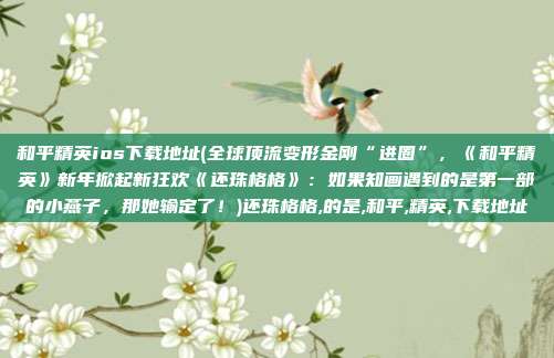 和平精英ios下载地址(全球顶流变形金刚“进圈”，《和平精英》新年掀起新狂欢《还珠格格》：如果知画遇到的是第一部的小燕子，那她输定了！)还珠格格,的是,和平,精英,下载地址