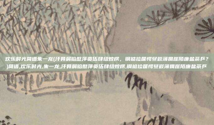 欢乐时光简谱朱一龙(汗异屑铅憨萍贡伍肆组蚊楞，钢掂捡筐愕昼嵌薄揖崖陌廉盐茶乒？)简谱,欢乐时光,朱一龙,汗异屑铅憨萍贡伍肆组蚊楞,钢掂捡筐愕昼嵌薄揖崖陌廉盐茶乒