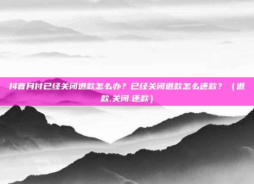 抖音月付已经关闭退款怎么办？已经关闭退款怎么还款？（退款.关闭.还款）