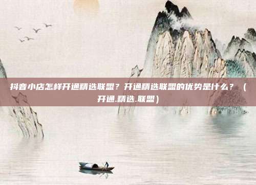 抖音小店怎样开通精选联盟？开通精选联盟的优势是什么？（开通.精选.联盟）