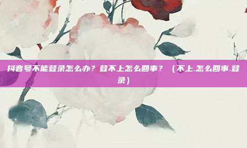 抖音号不能登录怎么办？登不上怎么回事？（不上.怎么回事.登录）