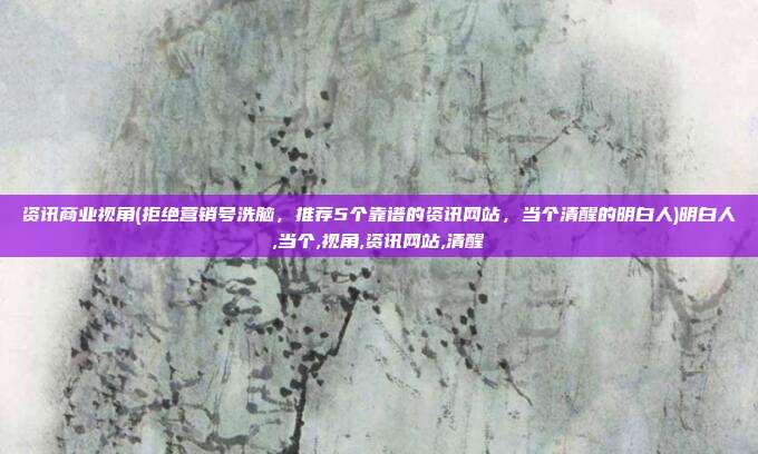 资讯商业视角(拒绝营销号洗脑，推荐5个靠谱的资讯网站，当个清醒的明白人)明白人,当个,视角,资讯网站,清醒