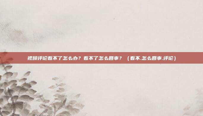 视频评论看不了怎么办？看不了怎么回事？（看不.怎么回事.评论）