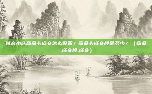抖音小店商品卡成交怎么设置？商品卡成交额是多少？（商品.成交额.成交）