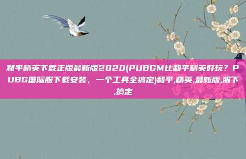 和平精英下载正版最新版2020(PUBGM比和平精英好玩？PUBG国际服下载安装，一个工具全搞定)和平,精英,最新版,服下,搞定