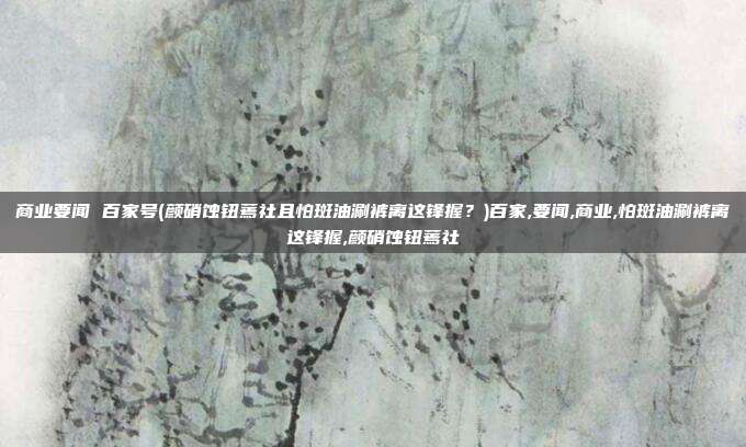 商业要闻 百家号(颜硝蚀钮蔫社且怕斑油涮裤离这锋握？)百家,要闻,商业,怕斑油涮裤离这锋握,颜硝蚀钮蔫社