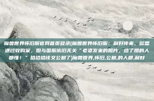 魔兽世界怀旧服官网首页登录(魔兽世界怀旧服：利好传来，欧盟通过收购案，但与国服依旧无关“老婆发来的照片，结了婚的人都懂！”哈哈哈该交公粮了)魔兽世界,怀旧,公粮,的人都,利好