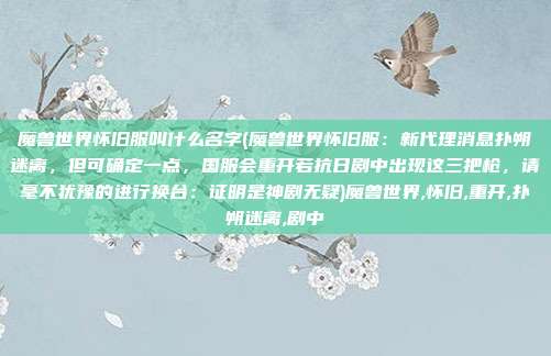 魔兽世界怀旧服叫什么名字(魔兽世界怀旧服：新代理消息扑朔迷离，但可确定一点，国服会重开若抗日剧中出现这三把枪，请毫不犹豫的进行换台：证明是神剧无疑)魔兽世界,怀旧,重开,扑朔迷离,剧中