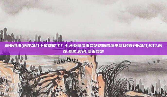 商业咨讯(站在风口上猪都能飞？七大外贸资讯网站帮助跨境电商找到行业风口)风口,站在,都能,咨讯,资讯网站